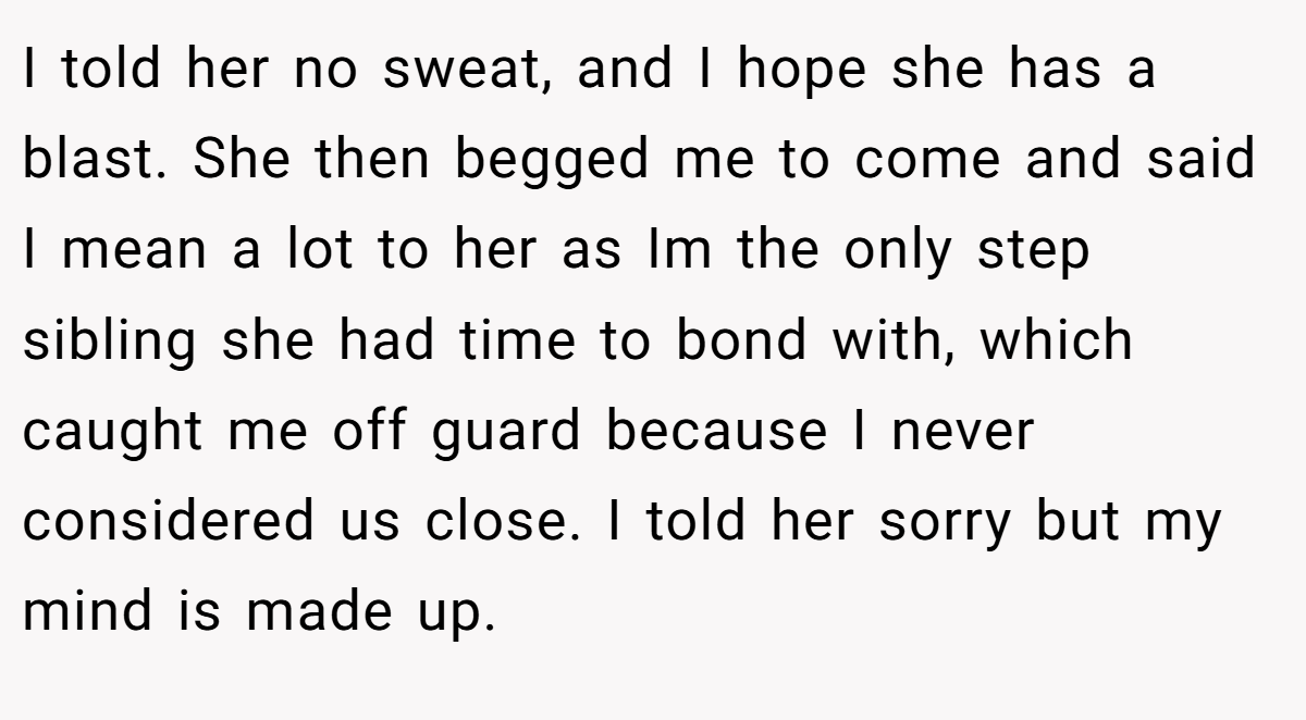 I told her no sweat, and I hope she has a blast. She then begged me to come and said I mean a lot to her as Im the only step sibling she had time to bond with, which caught me off guard because I never considered us close. I told her sorry but my mind is made up.