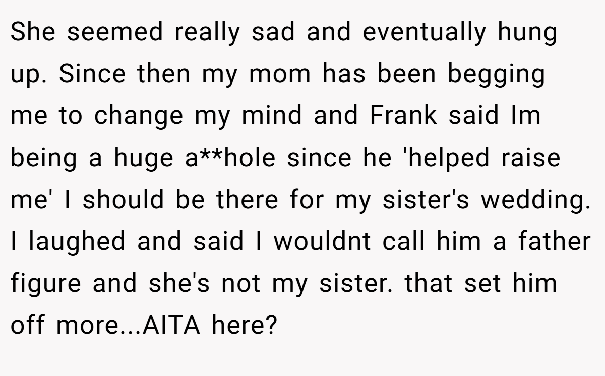She seemed really sad and eventually hung up. Since then my mom has been begging me to change my mind and Frank said Im being a huge a**hole since he 'helped raise me' I should be there for my sister's wedding. I laughed and said I wouldnt call him a father figure and she's not my sister. that set him off more...AITA here?