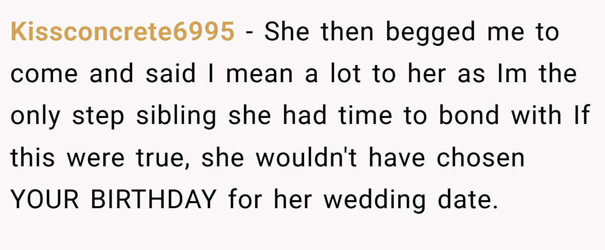 Kissconcrete6995 − She then begged me to come and said I mean a lot to her as Im the only step sibling she had time to bond with If this were true, she wouldn't have chosen YOUR BIRTHDAY for her wedding date.