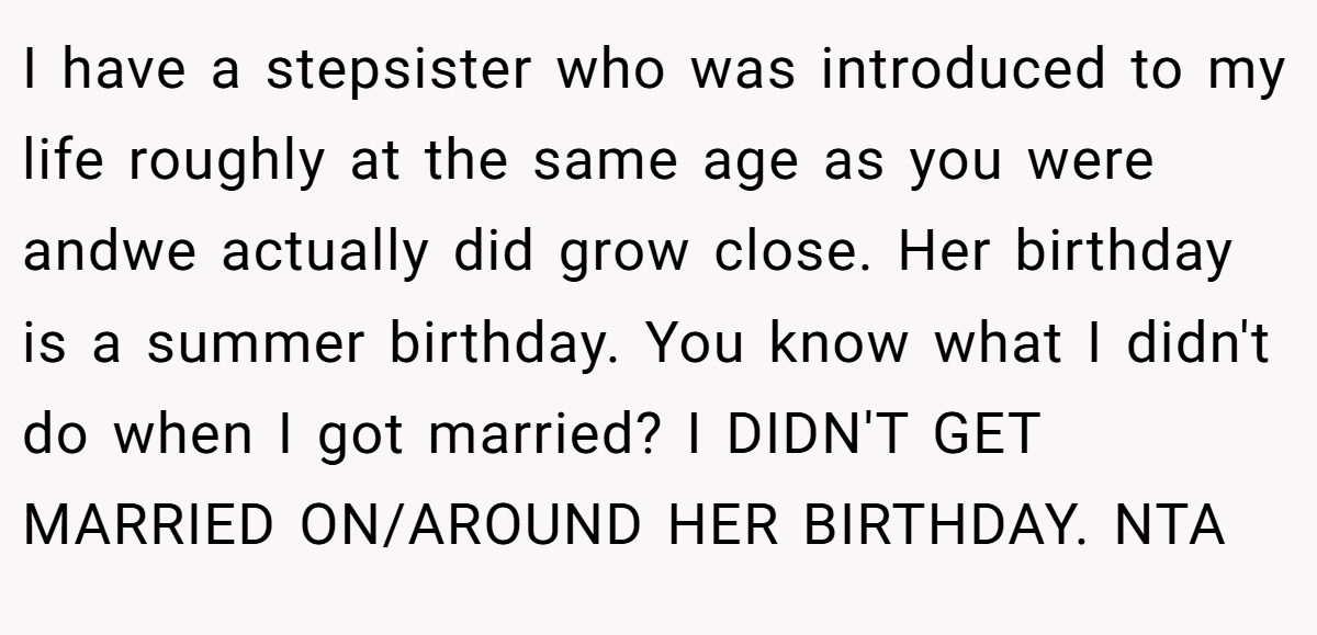 I have a stepsister who was introduced to my life roughly at the same age as you were andwe actually did grow close. Her birthday is a summer birthday. You know what I didn't do when I got married? I DIDN'T GET MARRIED ON/AROUND HER BIRTHDAY. NTA