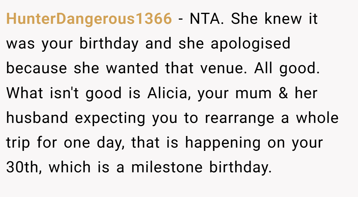 HunterDangerous1366 − NTA. She knew it was your birthday and she apologised because she wanted that venue. All good. What isn't good is Alicia, your mum & her husband expecting you to rearrange a whole trip for one day, that is happening on your 30th, which is a milestone birthday.