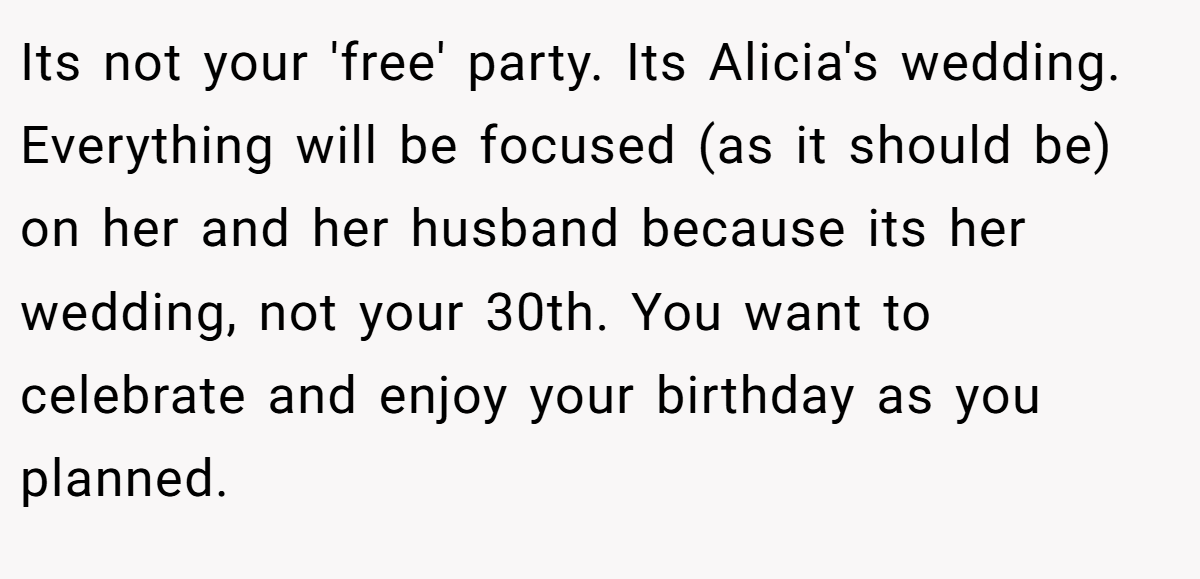 Its not your 'free' party. Its Alicia's wedding. Everything will be focused (as it should be) on her and her husband because its her wedding, not your 30th. You want to celebrate and enjoy your birthday as you planned.