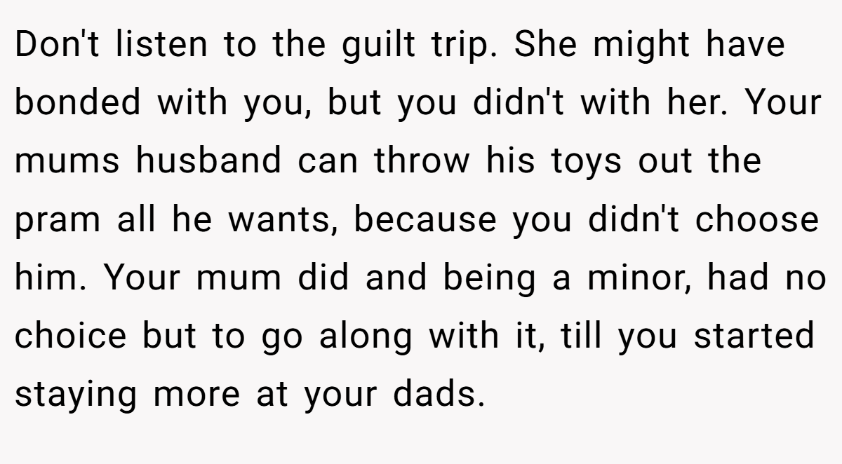 Don't listen to the guilt trip. She might have bonded with you, but you didn't with her. Your mums husband can throw his toys out the pram all he wants, because you didn't choose him. Your mum did and being a minor, had no choice but to go along with it, till you started staying more at your dads.