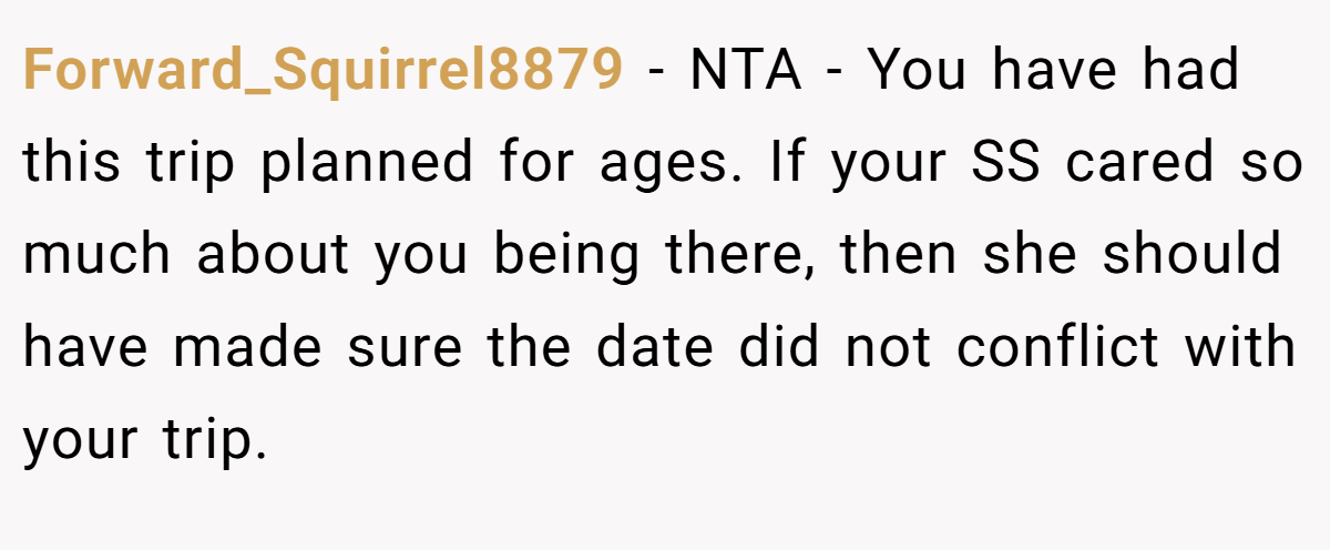Forward_Squirrel8879 − NTA - You have had this trip planned for ages. If your SS cared so much about you being there, then she should have made sure the date did not conflict with your trip.
