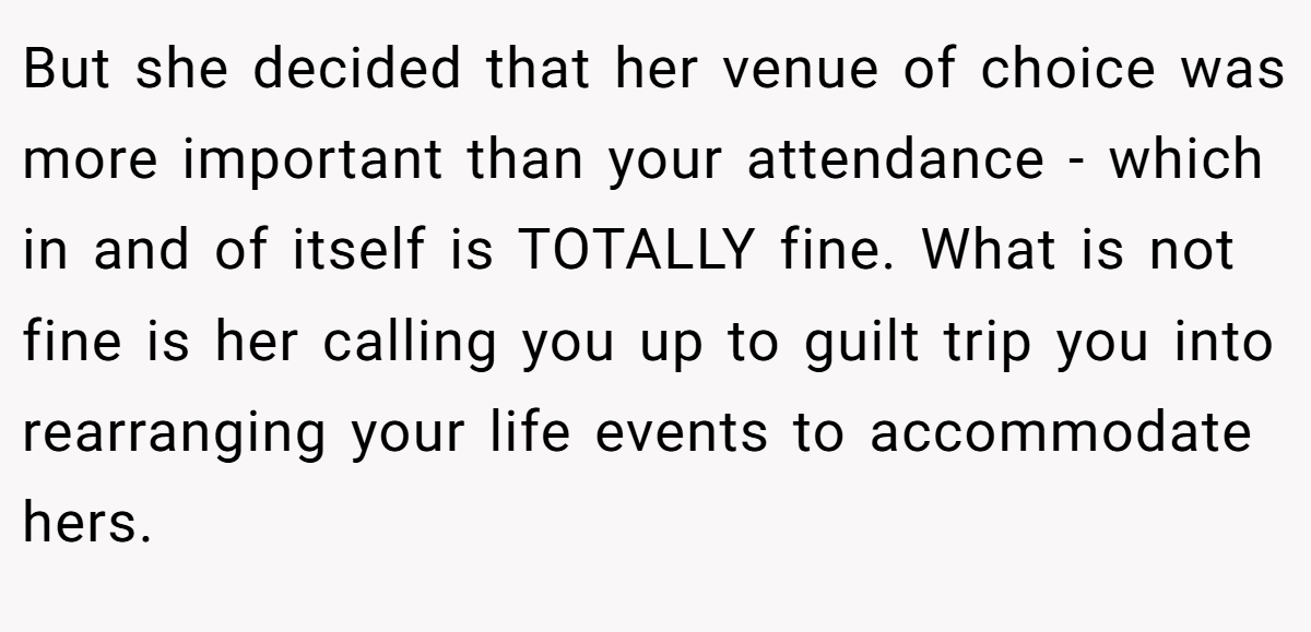But she decided that her venue of choice was more important than your attendance - which in and of itself is TOTALLY fine. What is not fine is her calling you up to guilt trip you into rearranging your life events to accommodate hers.