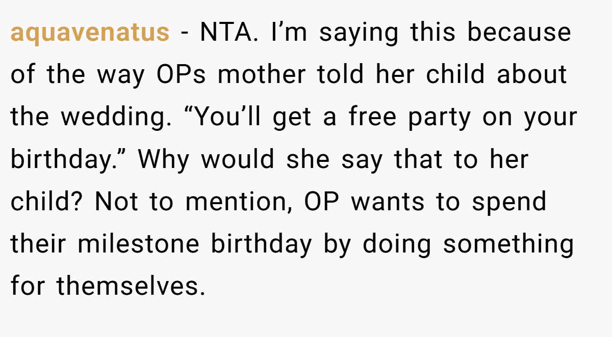 aquavenatus − NTA. I’m saying this because of the way OPs mother told her child about the wedding. “You’ll get a free party on your birthday.” Why would she say that to her child? Not to mention, OP wants to spend their milestone birthday by doing something for themselves.