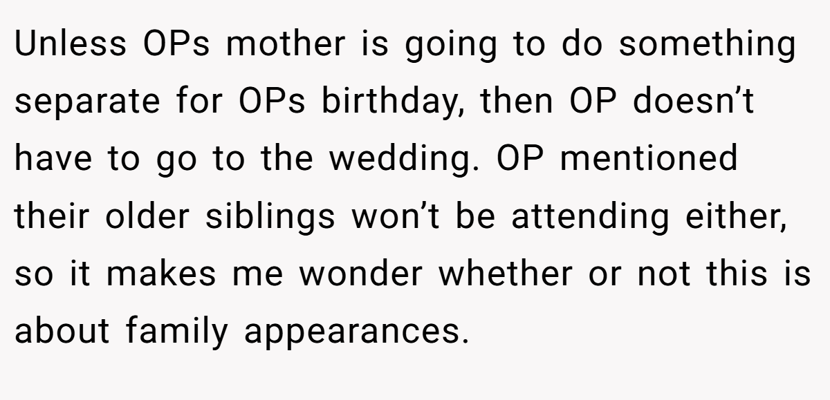 Unless OPs mother is going to do something separate for OPs birthday, then OP doesn’t have to go to the wedding. OP mentioned their older siblings won’t be attending either, so it makes me wonder whether or not this is about family appearances.