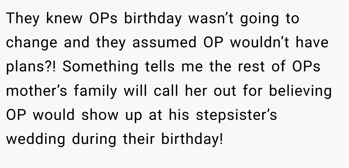 They knew OPs birthday wasn’t going to change and they assumed OP wouldn’t have plans?! Something tells me the rest of OPs mother’s family will call her out for believing OP would show up at his stepsister’s wedding during their birthday!