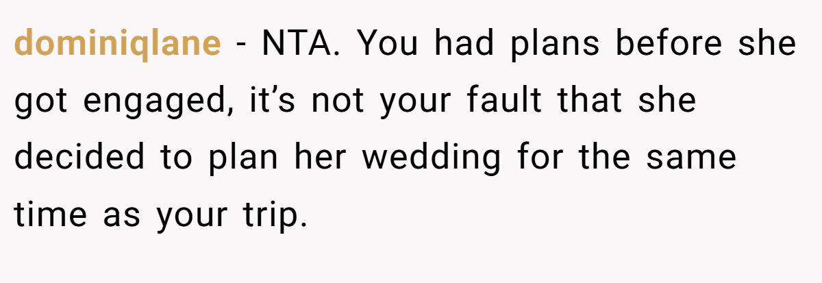 dominiqlane − NTA. You had plans before she got engaged, it’s not your fault that she decided to plan her wedding for the same time as your trip.