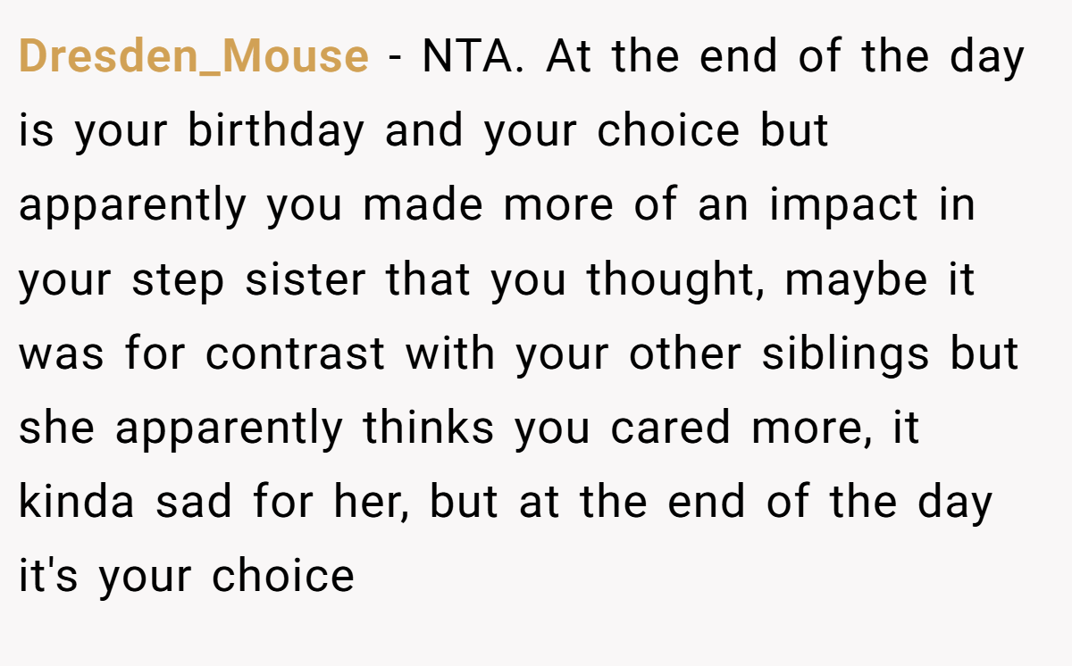 Dresden_Mouse − NTA. At the end of the day is your birthday and your choice but apparently you made more of an impact in your step sister that you thought, maybe it was for contrast with your other siblings but she apparently thinks you cared more, it kinda sad for her, but at the end of the day it's your choice