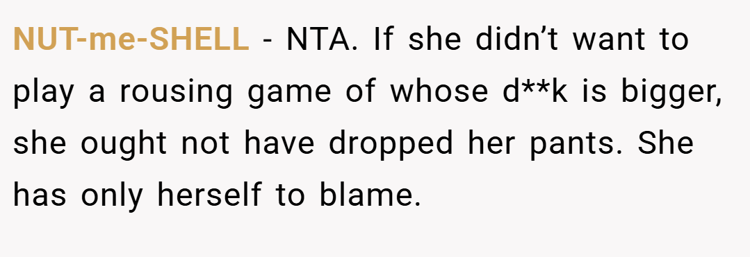 NUT-me-SHELL − NTA. If she didn’t want to play a rousing game of whose d**k is bigger, she ought not have dropped her pants. She has only herself to blame.