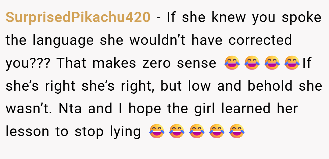SurprisedPikachu420 − If she knew you spoke the language she wouldn’t have corrected you??? That makes zero sense 😂😂😂😂If she’s right she’s right, but low and behold she wasn’t. Nta and I hope the girl learned her lesson to stop lying 😂😂😂😂😂