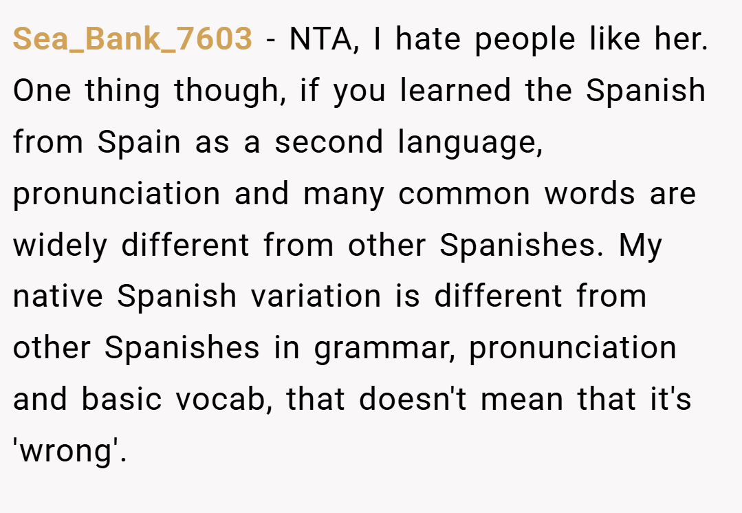 Sea_Bank_7603 − NTA, I hate people like her. One thing though, if you learned the Spanish from Spain as a second language, pronunciation and many common words are widely different from other Spanishes. My native Spanish variation is different from other Spanishes in grammar, pronunciation and basic vocab, that doesn't mean that it's 'wrong'.
