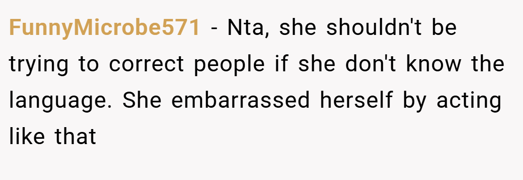 FunnyMicrobe571 − Nta, she shouldn't be trying to correct people if she don't know the language. She embarrassed herself by acting like that