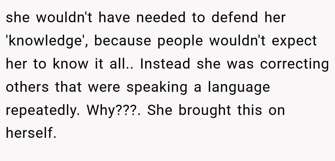 she wouldn't have needed to defend her 'knowledge', because people wouldn't expect her to know it all.. Instead she was correcting others that were speaking a language repeatedly. Why???. She brought this on herself.