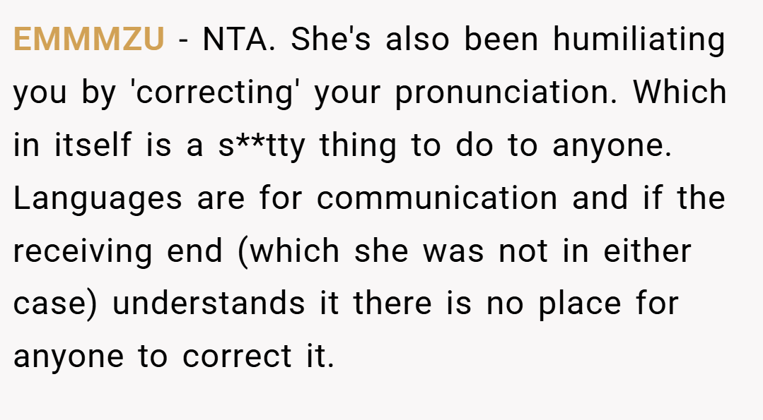 EMMMZU − NTA. She's also been humiliating you by 'correcting' your pronunciation. Which in itself is a s**tty thing to do to anyone. Languages are for communication and if the receiving end (which she was not in either case) understands it there is no place for anyone to correct it.
