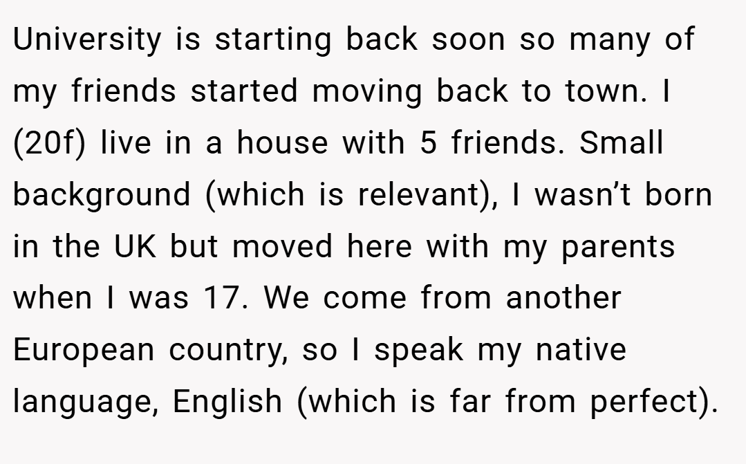 University is starting back soon so many of my friends started moving back to town. I (20f) live in a house with 5 friends. Small background (which is relevant), I wasn’t born in the UK but moved here with my parents when I was 17. We come from another European country, so I speak my native language, English (which is far from perfect).