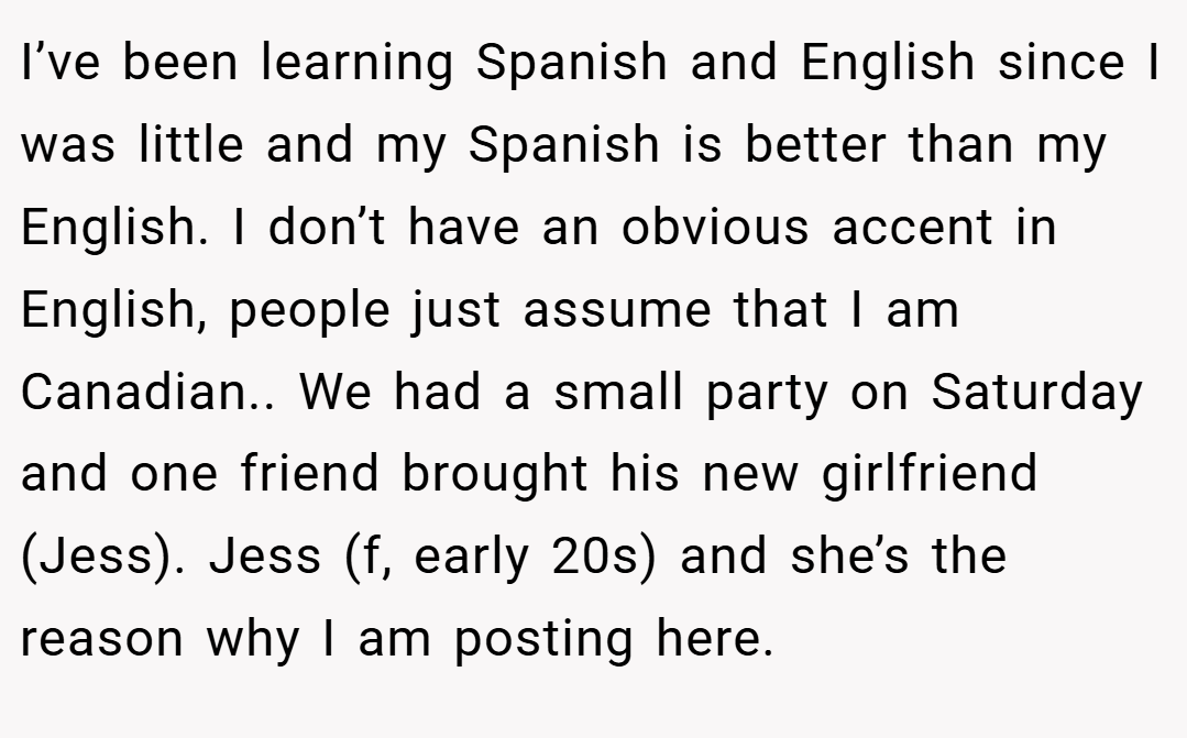 I’ve been learning Spanish and English since I was little and my Spanish is better than my English. I don’t have an obvious accent in English, people just assume that I am Canadian.. We had a small party on Saturday and one friend brought his new girlfriend (Jess). Jess (f, early 20s) and she’s the reason why I am posting here.