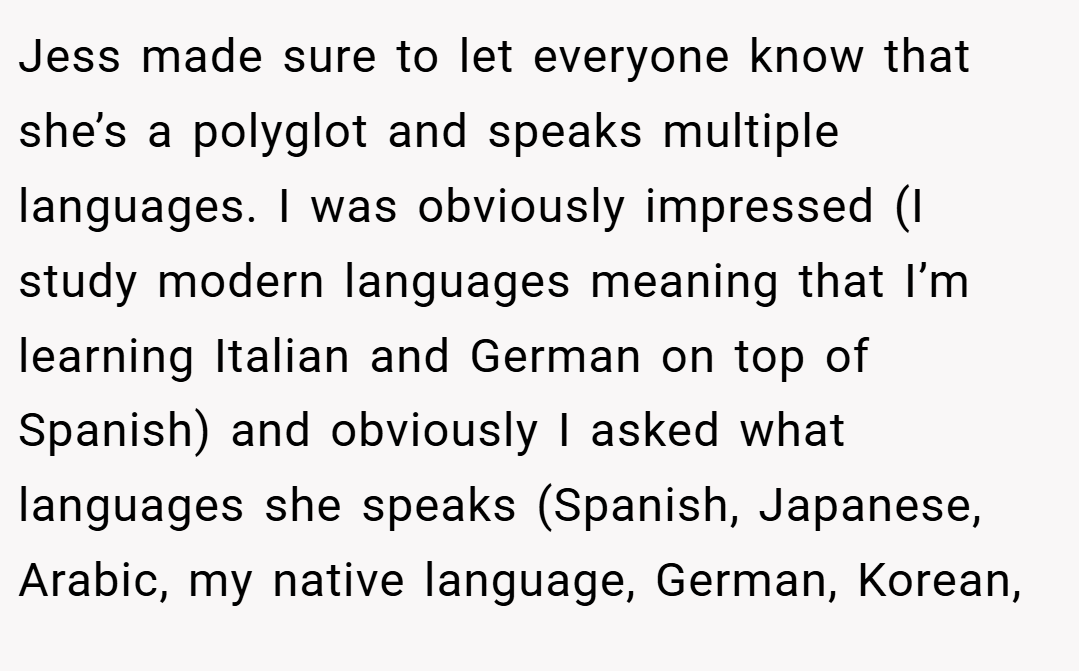 Jess made sure to let everyone know that she’s a polyglot and speaks multiple languages. I was obviously impressed (I study modern languages meaning that I’m learning Italian and German on top of Spanish) and obviously I asked what languages she speaks (Spanish, Japanese, Arabic, my native language, German, Korean,