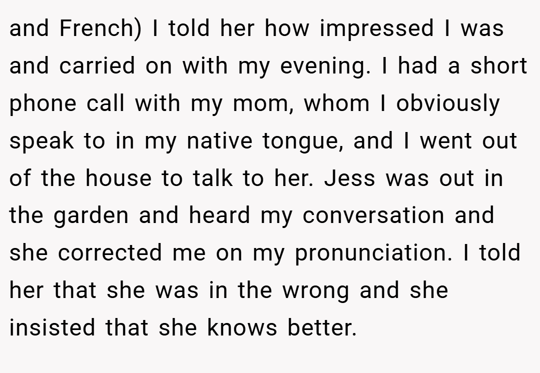 and French) I told her how impressed I was and carried on with my evening. I had a short phone call with my mom, whom I obviously speak to in my native tongue, and I went out of the house to talk to her. Jess was out in the garden and heard my conversation and she corrected me on my pronunciation. I told her that she was in the wrong and she insisted that she knows better.