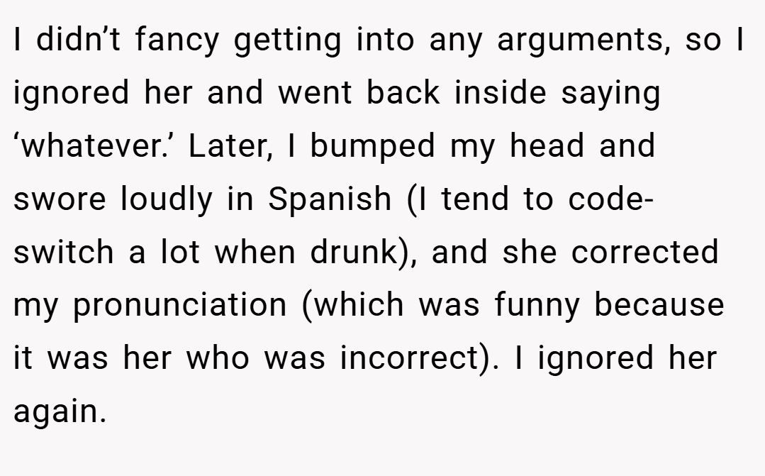 I didn’t fancy getting into any arguments, so I ignored her and went back inside saying ‘whatever.’ Later, I bumped my head and swore loudly in Spanish (I tend to code-switch a lot when drunk), and she corrected my pronunciation (which was funny because it was her who was incorrect). I ignored her again.