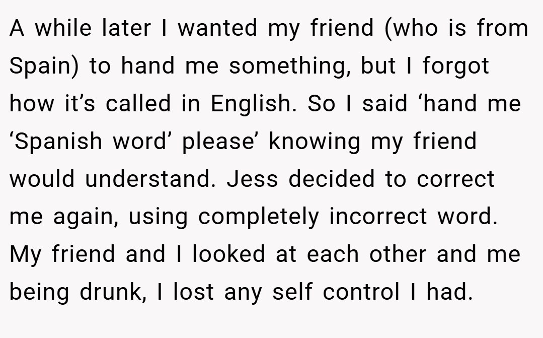 A while later I wanted my friend (who is from Spain) to hand me something, but I forgot how it’s called in English. So I said ‘hand me ‘Spanish word’ please’ knowing my friend would understand. Jess decided to correct me again, using completely incorrect word. My friend and I looked at each other and me being drunk, I lost any self control I had.