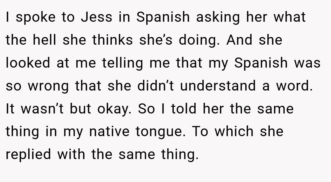 I spoke to Jess in Spanish asking her what the hell she thinks she’s doing. And she looked at me telling me that my Spanish was so wrong that she didn’t understand a word. It wasn’t but okay. So I told her the same thing in my native tongue. To which she replied with the same thing.