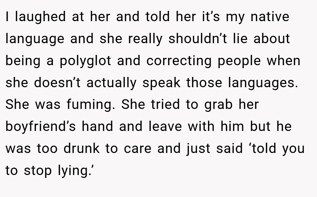 I laughed at her and told her it’s my native language and she really shouldn’t lie about being a polyglot and correcting people when she doesn’t actually speak those languages. She was fuming. She tried to grab her boyfriend’s hand and leave with him but he was too drunk to care and just said ‘told you to stop lying.’