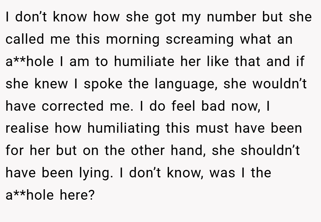 I don’t know how she got my number but she called me this morning screaming what an a**hole I am to humiliate her like that and if she knew I spoke the language, she wouldn’t have corrected me. I do feel bad now, I realise how humiliating this must have been for her but on the other hand, she shouldn’t have been lying. I don’t know, was I the a**hole here?