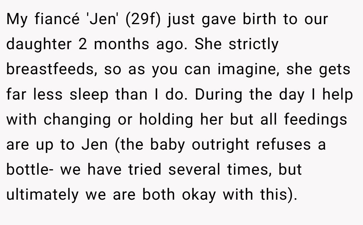 My fiancé 'Jen' (29f) just gave birth to our daughter 2 months ago. She strictly breastfeeds, so as you can imagine, she gets far less sleep than I do. During the day I help with changing or holding her but all feedings are up to Jen (the baby outright refuses a bottle- we have tried several times, but ultimately we are both okay with this).