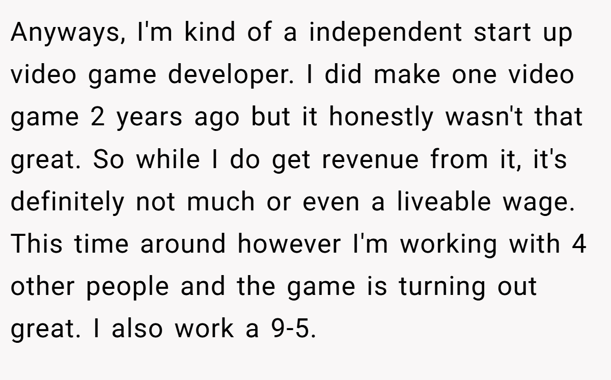Anyways, I'm kind of a independent start up video game developer. I did make one video game 2 years ago but it honestly wasn't that great. So while I do get revenue from it, it's definitely not much or even a liveable wage. This time around however I'm working with 4 other people and the game is turning out great. I also work a 9-5.