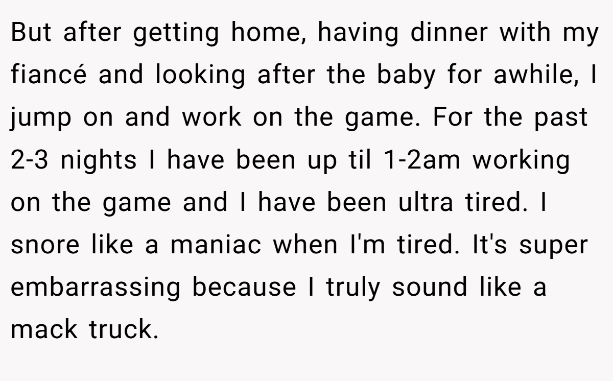 But after getting home, having dinner with my fiancé and looking after the baby for awhile, I jump on and work on the game. For the past 2-3 nights I have been up til 1-2am working on the game and I have been ultra tired. I snore like a maniac when I'm tired. It's super embarrassing because I truly sound like a mack truck.