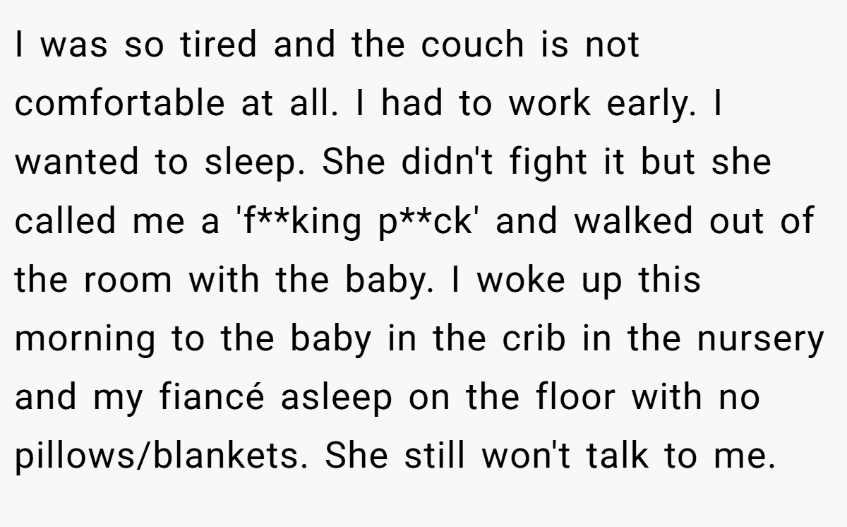 I was so tired and the couch is not comfortable at all. I had to work early. I wanted to sleep. She didn't fight it but she called me a 'f**king p**ck' and walked out of the room with the baby. I woke up this morning to the baby in the crib in the nursery and my fiancé asleep on the floor with no pillows/blankets. She still won't talk to me.