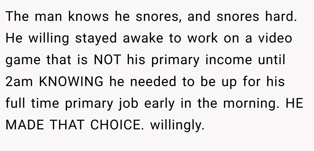 The man knows he snores, and snores hard. He willing stayed awake to work on a video game that is NOT his primary income until 2am KNOWING he needed to be up for his full time primary job early in the morning. HE MADE THAT CHOICE. willingly.