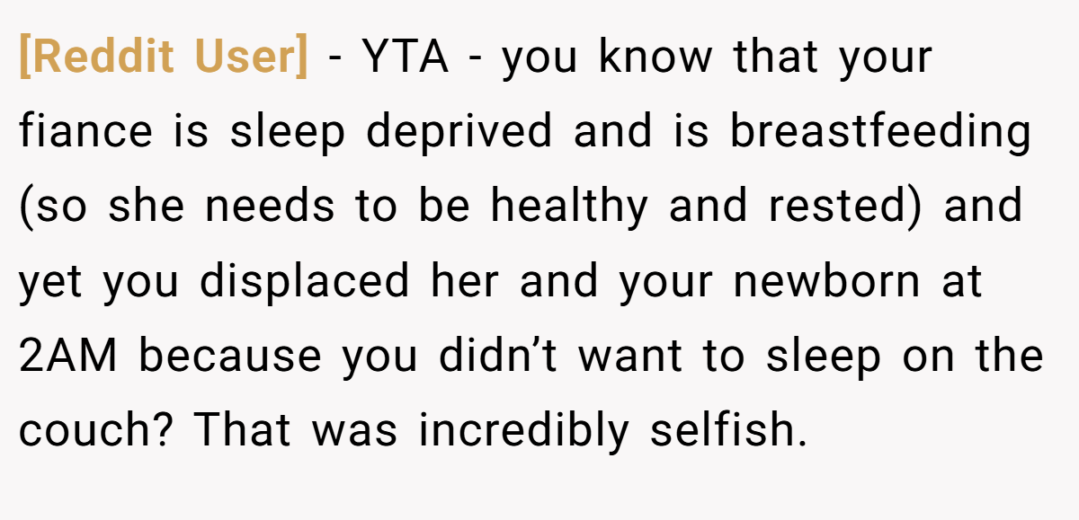 [Reddit User] − YTA - you know that your fiance is sleep deprived and is breastfeeding (so she needs to be healthy and rested) and yet you displaced her and your newborn at 2AM because you didn’t want to sleep on the couch? That was incredibly selfish.