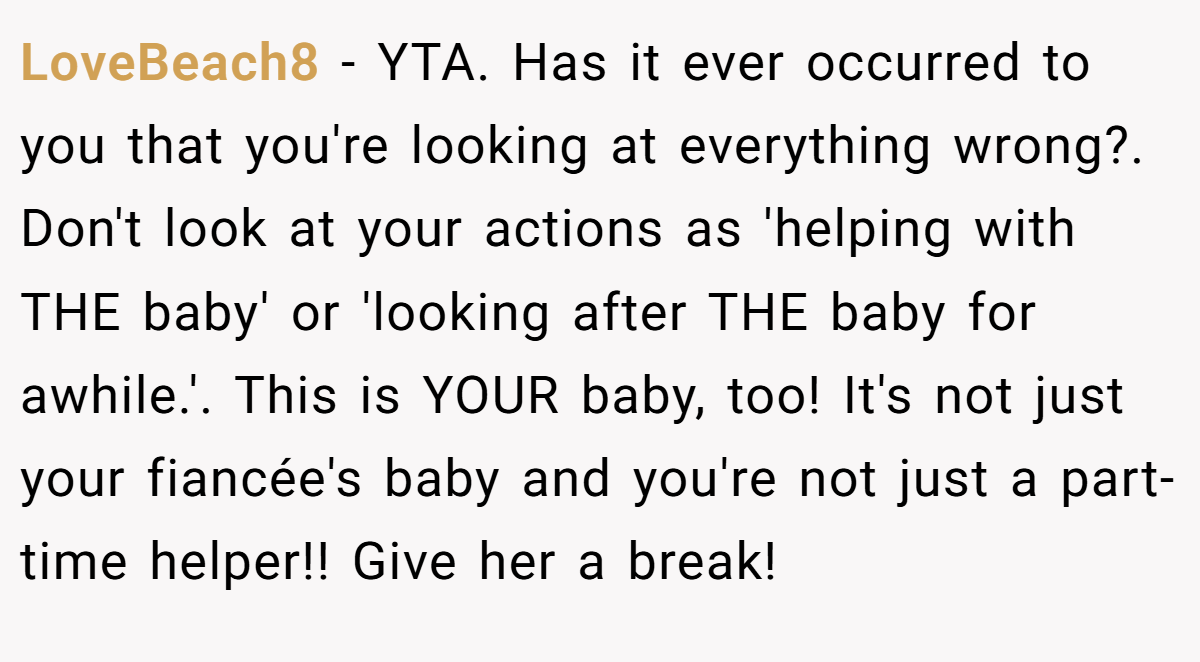 LoveBeach8 − YTA. Has it ever occurred to you that you're looking at everything wrong?. Don't look at your actions as 'helping with THE baby' or 'looking after THE baby for awhile.'. This is YOUR baby, too! It's not just your fiancée's baby and you're not just a part-time helper!! Give her a break!