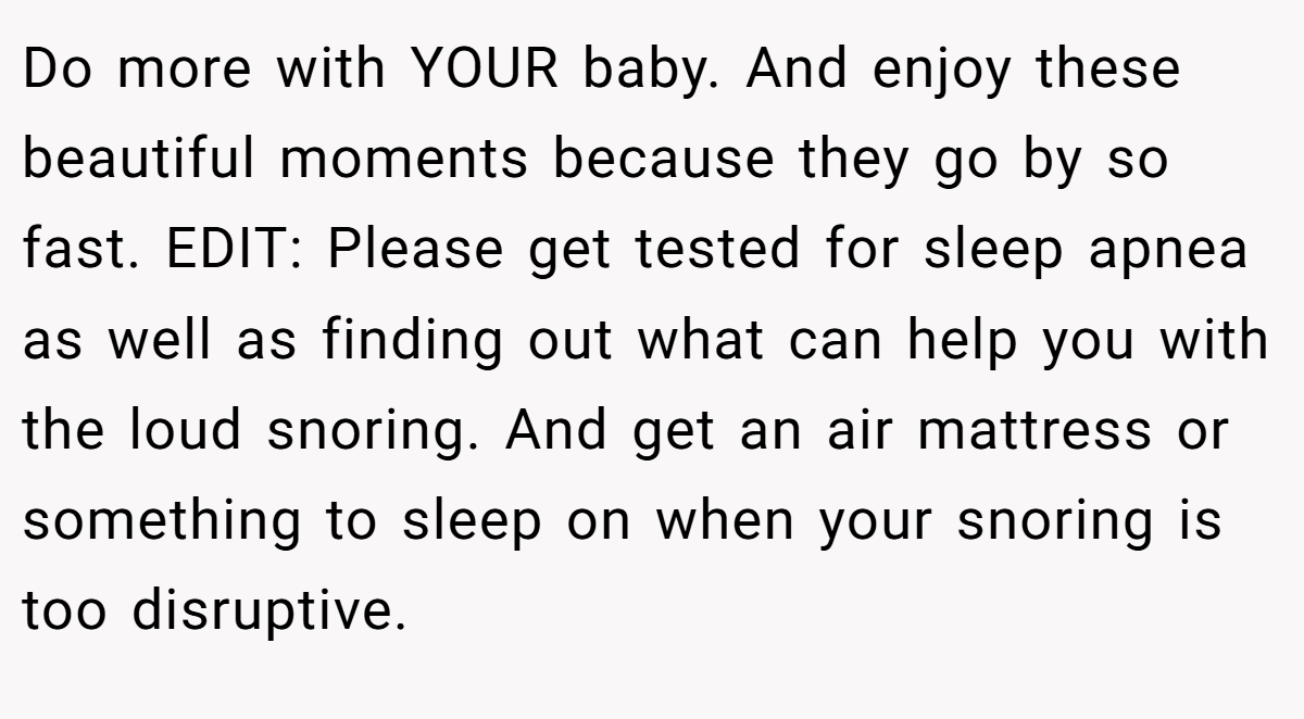 Do more with YOUR baby. And enjoy these beautiful moments because they go by so fast. EDIT: Please get tested for sleep apnea as well as finding out what can help you with the loud snoring. And get an air mattress or something to sleep on when your snoring is too disruptive.