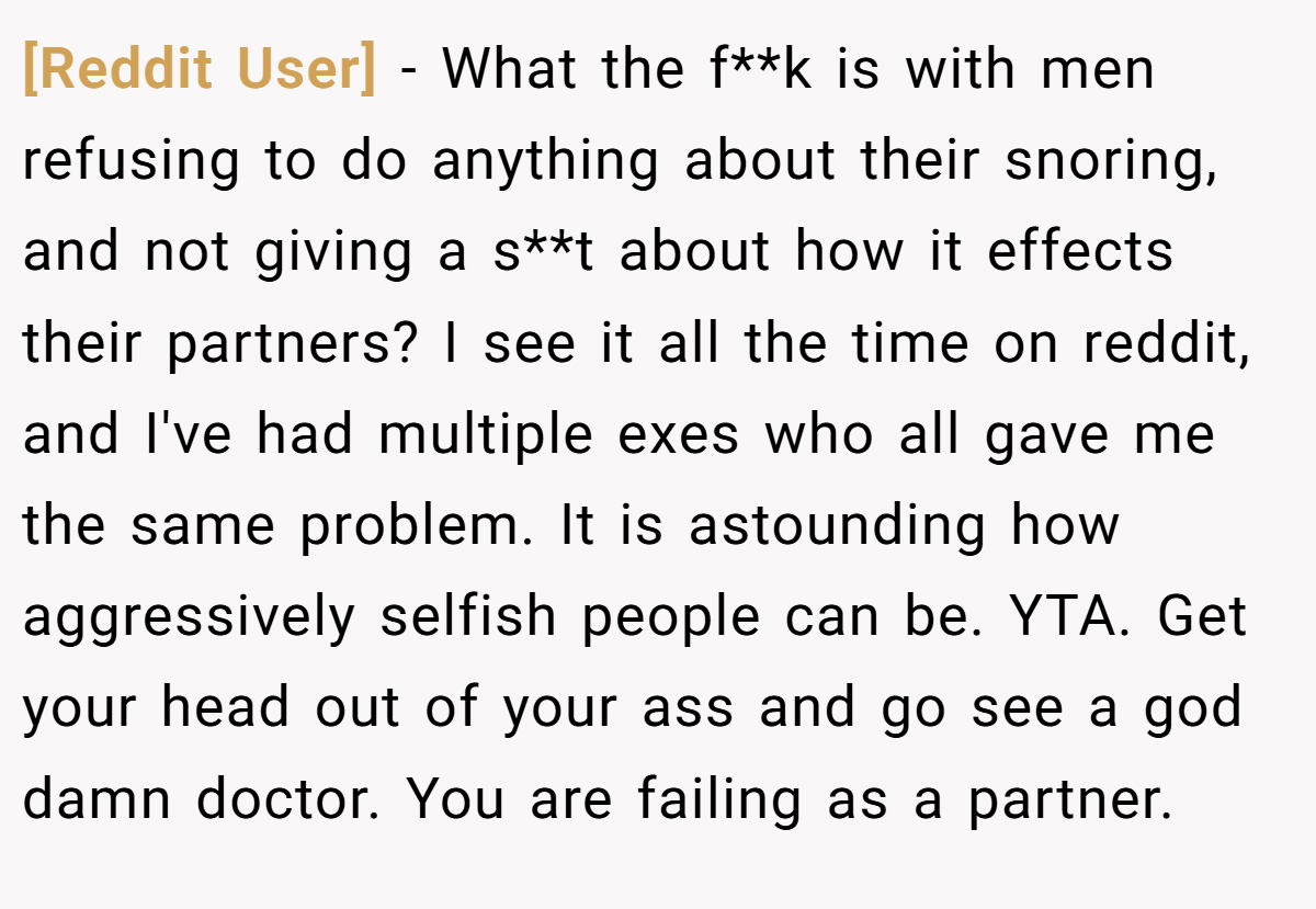 [Reddit User] − What the f**k is with men refusing to do anything about their snoring, and not giving a s**t about how it effects their partners? I see it all the time on reddit, and I've had multiple exes who all gave me the same problem. It is astounding how aggressively selfish people can be. YTA. Get your head out of your ass and go see a god damn doctor. You are failing as a partner.