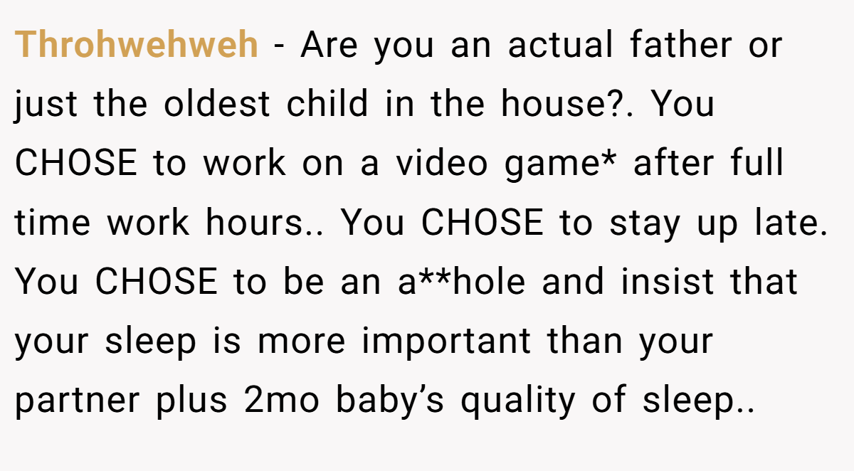 Throhwehweh − Are you an actual father or just the oldest child in the house?. You CHOSE to work on a video game* after full time work hours.. You CHOSE to stay up late. You CHOSE to be an a**hole and insist that your sleep is more important than your partner plus 2mo baby’s quality of sleep..