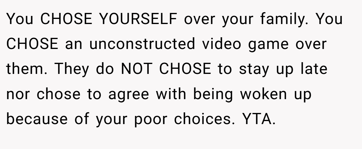 You CHOSE YOURSELF over your family. You CHOSE an unconstructed video game over them. They do NOT CHOSE to stay up late nor chose to agree with being woken up because of your poor choices. YTA.