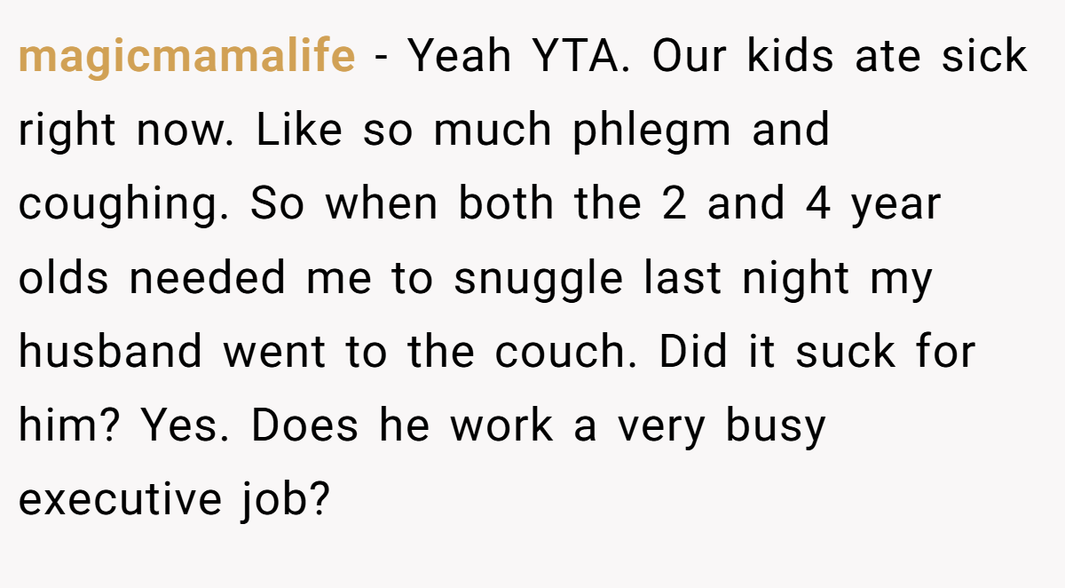 magicmamalife − Yeah YTA. Our kids ate sick right now. Like so much phlegm and coughing. So when both the 2 and 4 year olds needed me to snuggle last night my husband went to the couch. Did it suck for him? Yes. Does he work a very busy executive job?