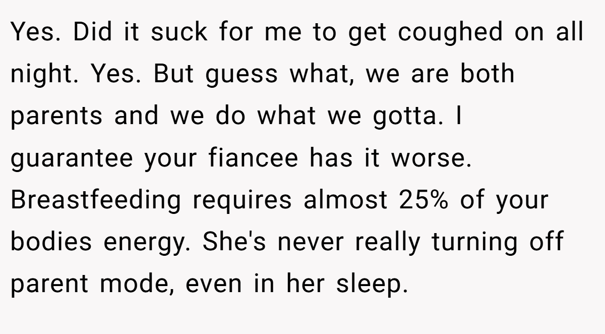 Yes. Did it suck for me to get coughed on all night. Yes. But guess what, we are both parents and we do what we gotta. I guarantee your fiancee has it worse. Breastfeeding requires almost 25% of your bodies energy. She's never really turning off parent mode, even in her sleep.