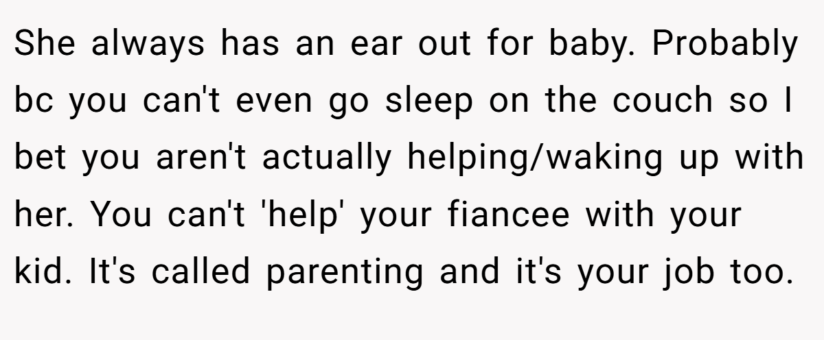 She always has an ear out for baby. Probably bc you can't even go sleep on the couch so I bet you aren't actually helping/waking up with her. You can't 'help' your fiancee with your kid. It's called parenting and it's your job too.