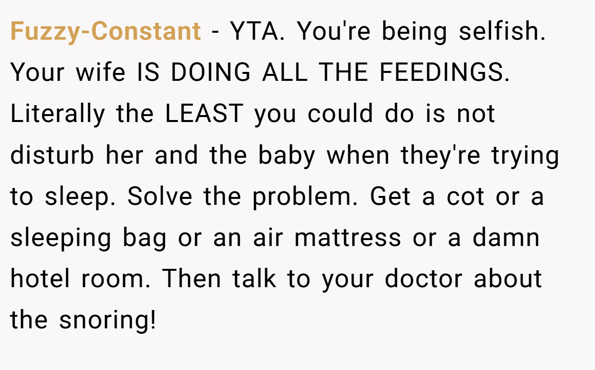 Fuzzy-Constant − YTA. You're being selfish. Your wife IS DOING ALL THE FEEDINGS. Literally the LEAST you could do is not disturb her and the baby when they're trying to sleep. Solve the problem. Get a cot or a sleeping bag or an air mattress or a damn hotel room. Then talk to your doctor about the snoring!