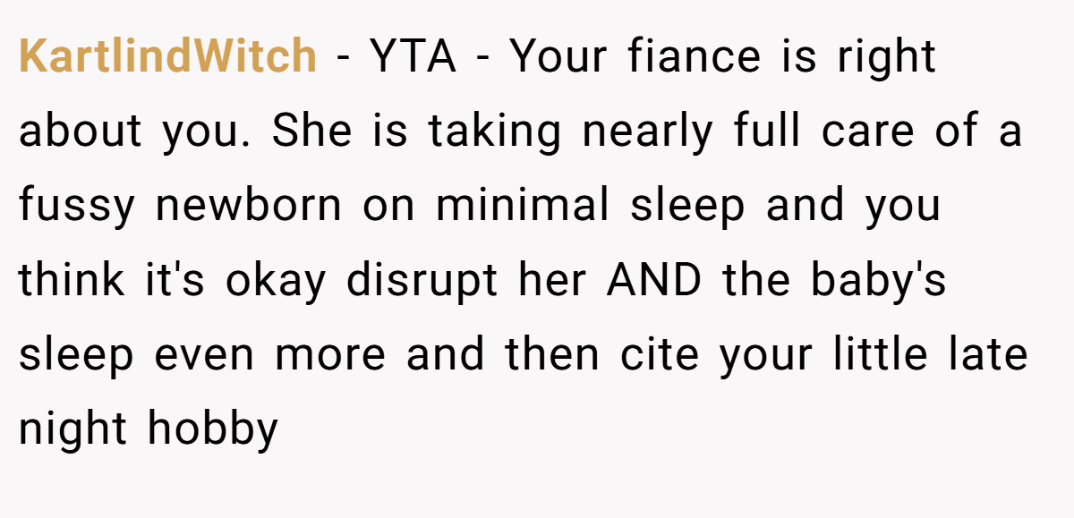 KartlindWitch − YTA - Your fiance is right about you. She is taking nearly full care of a fussy newborn on minimal sleep and you think it's okay disrupt her AND the baby's sleep even more and then cite your little late night hobby