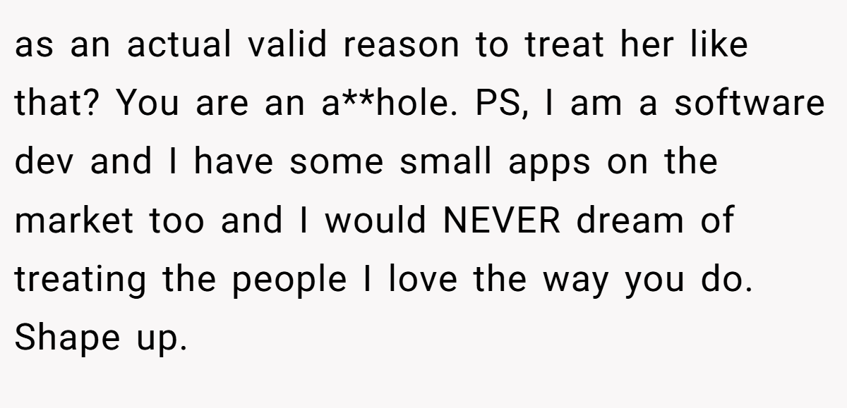 as an actual valid reason to treat her like that? You are an a**hole. PS, I am a software dev and I have some small apps on the market too and I would NEVER dream of treating the people I love the way you do. Shape up.