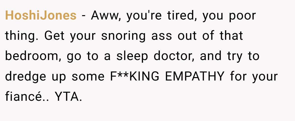 HoshiJones − Aww, you're tired, you poor thing. Get your snoring ass out of that bedroom, go to a sleep doctor, and try to dredge up some F**KING EMPATHY for your fiancé.. YTA.
