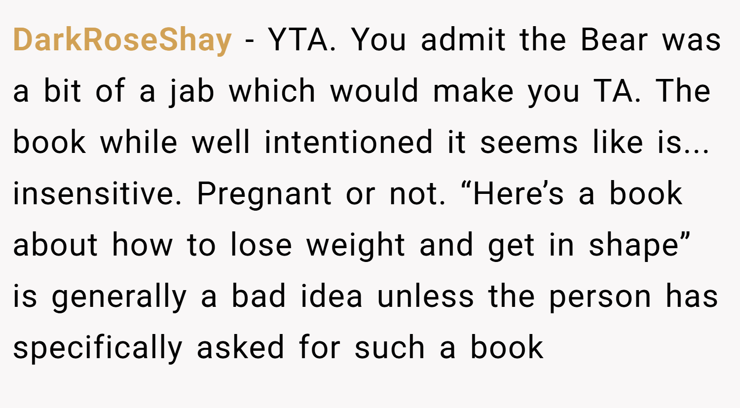 DarkRoseShay − YTA. You admit the Bear was a bit of a jab which would make you TA. The book while well intentioned it seems like is... insensitive. Pregnant or not. “Here’s a book about how to lose weight and get in shape” is generally a bad idea unless the person has specifically asked for such a book