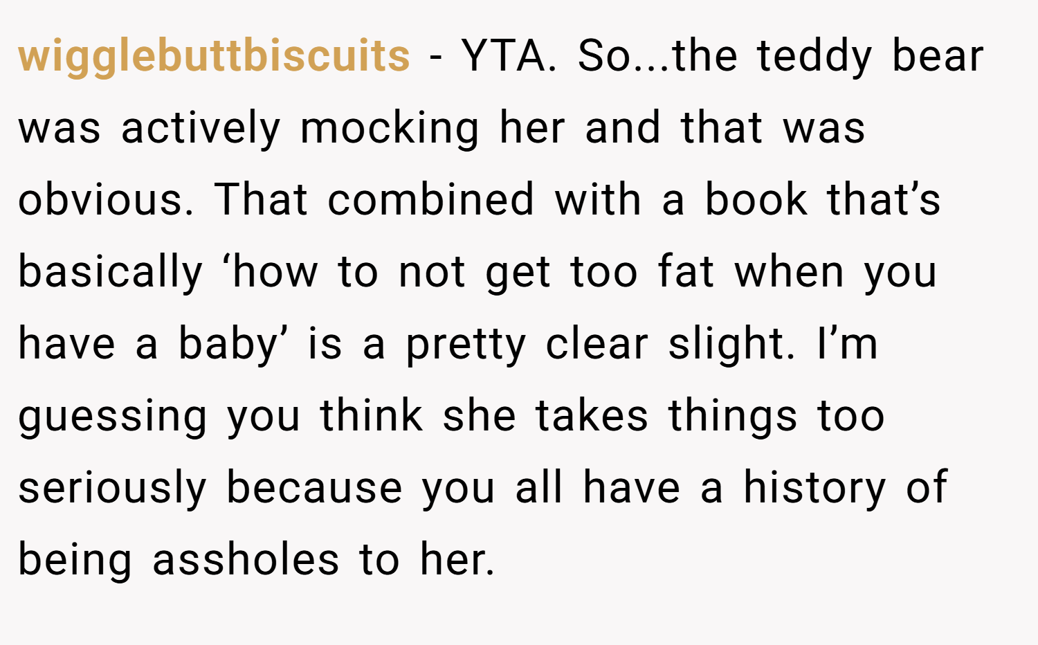 wigglebuttbiscuits − YTA. So...the teddy bear was actively mocking her and that was obvious. That combined with a book that’s basically ‘how to not get too fat when you have a baby’ is a pretty clear slight. I’m guessing you think she takes things too seriously because you all have a history of being assholes to her.