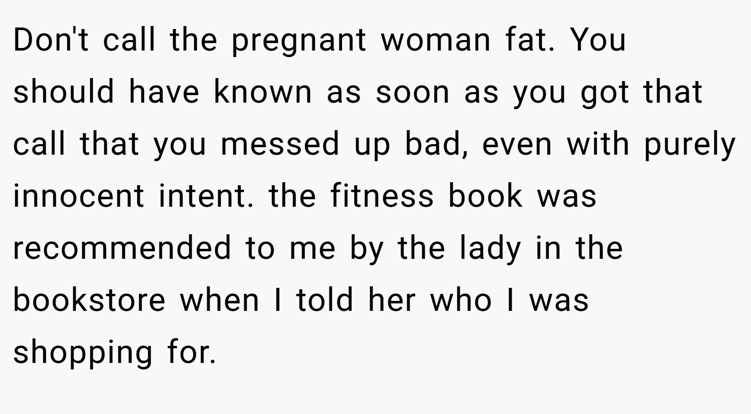 Don't call the pregnant woman fat. You should have known as soon as you got that call that you messed up bad, even with purely innocent intent. the fitness book was recommended to me by the lady in the bookstore when I told her who I was shopping for.